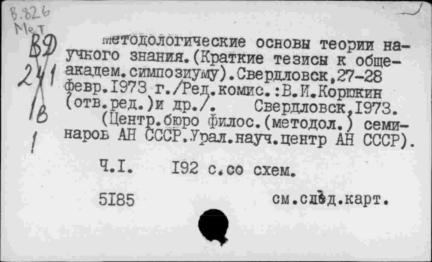 ﻿вр.1973 г./Ред.комис.:В.И.Корюкин тв.ред.)и др./. Свердловск,1973
...
оп\ методологические основы теории на-Ф*' учкого знания. (Краткие тезисы к обще-
9 Ь / академ.симпозиуму).Свердловск,27-28
д Февр.1973 г./Ред.комис.:В.К.Корюкин
К (отв.ред.)и др./. Свердловск.1973.
<О (Центр.бюро филос.(методол.) семи-I наров АН СССР.Урал.науч.центр АН СССР)
4.1.	192 с.со схем.
см.сдвд.карт.
5185